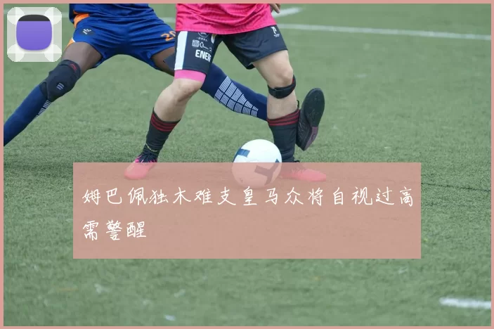 姆巴佩独木难支皇马众将自视过高需警醒