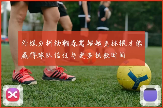 外媒分析杨瀚森需超越克林根才能赢得球队信任与更多执教时间