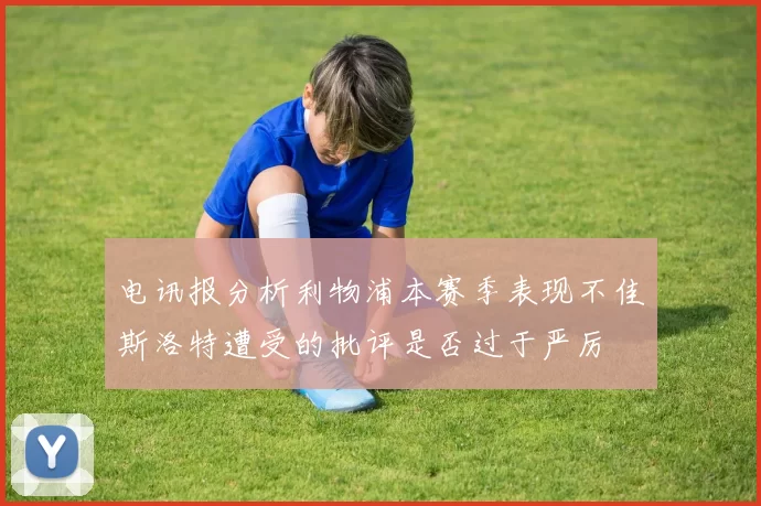 电讯报分析利物浦本赛季表现不佳斯洛特遭受的批评是否过于严厉